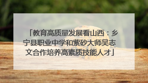 教育高质量发展看山西：乡宁县职业中学和紫砂大师吴志文合作培养高素质技能人才