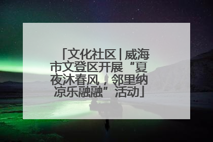 文化社区│威海市文登区开展“夏夜沐春风，邻里纳凉乐融融”活动