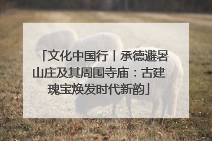 文化中国行丨承德避暑山庄及其周围寺庙：古建瑰宝焕发时代新韵