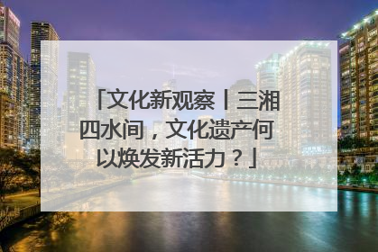 文化新观察丨三湘四水间，文化遗产何以焕发新活力？