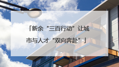 新余“三百行动”让城市与人才“双向奔赴”
