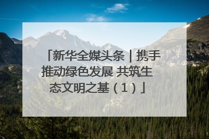 新华全媒头条｜携手推动绿色发展 共筑生态文明之基（1）