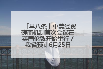 早八条丨中美经贸磋商机制首次会议在英国伦敦开始举行／我省预计6月25日公布高考成绩与录取最低控制分数线