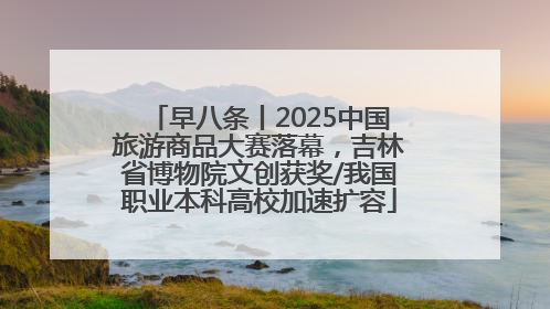 早八条丨2025中国旅游商品大赛落幕，吉林省博物院文创获奖/我国职业本科高校加速扩容