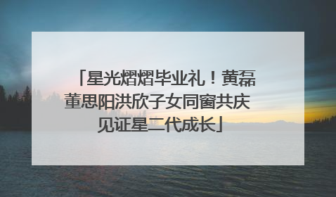 星光熠熠毕业礼！黄磊董思阳洪欣子女同窗共庆 见证星二代成长