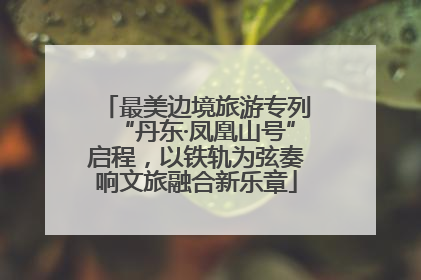 最美边境旅游专列“丹东·凤凰山号”启程，以铁轨为弦奏响文旅融合新乐章