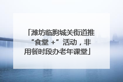 潍坊临朐城关街道推“食堂 +”活动，非用餐时段办老年课堂