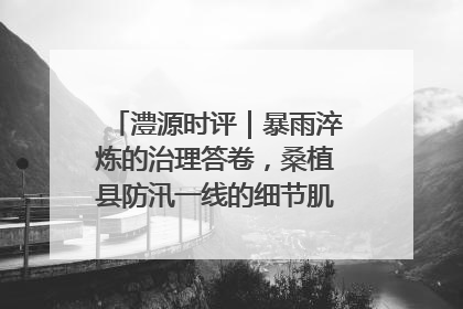 澧源时评｜暴雨淬炼的治理答卷，桑植县防汛一线的细节肌理与体系力量