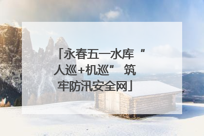 永春五一水库“人巡+机巡” 筑牢防汛安全网