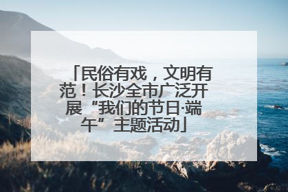 民俗有戏，文明有范！长沙全市广泛开展“我们的节日·端午”主题活动