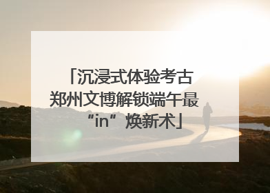 沉浸式体验考古 郑州文博解锁端午最“in”焕新术