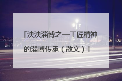 泱泱淄博之—工匠精神的淄博传承（散文）