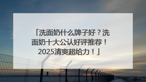 洗面奶什么牌子好？洗面奶十大公认好评推荐！2025清爽超给力！