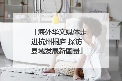 海外华文媒体走进杭州桐庐 探访县域发展新图景