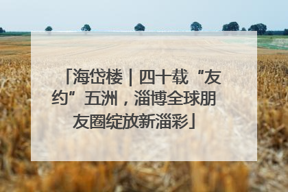 海岱楼｜四十载“友约”五洲，淄博全球朋友圈绽放新淄彩