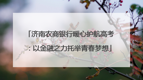 济南农商银行暖心护航高考：以金融之力托举青春梦想