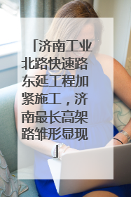 济南工业北路快速路东延工程加紧施工，济南最长高架路雏形显现