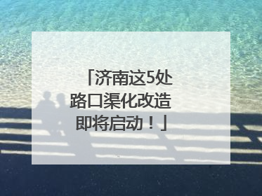 济南这5处路口渠化改造即将启动！