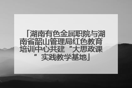 湖南有色金属职院与湖南省韶山管理局红色教育培训中心共建“大思政课”实践教学基地