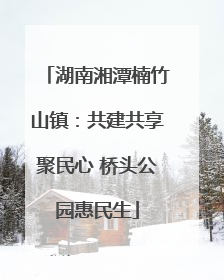 湖南湘潭楠竹山镇：共建共享聚民心 桥头公园惠民生