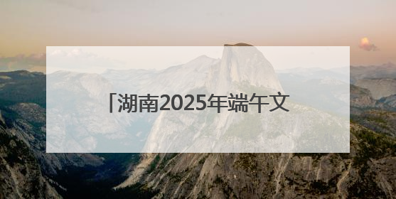 湖南2025年端午文化活动在怀化安江启幕