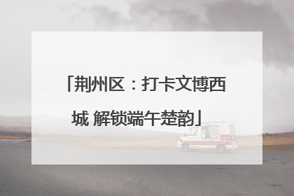 荆州区：打卡文博西城 解锁端午楚韵