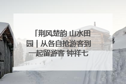 荆风楚韵 山水田园｜从各自抢游客到一起留游客 钟祥七村抱团解了“乡愁”添了“乡酬”