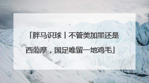 胖马识球丨不管美加墨还是西葡摩，国足唯留一地鸡毛