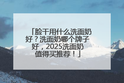 脸干用什么洗面奶好？洗面奶哪个牌子好，2025洗面奶值得买推荐！