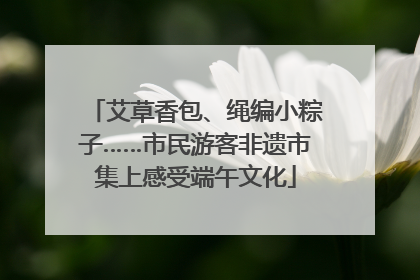 艾草香包、绳编小粽子……市民游客非遗市集上感受端午文化