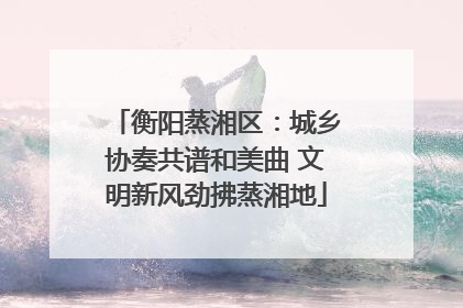 衡阳蒸湘区：城乡协奏共谱和美曲 文明新风劲拂蒸湘地