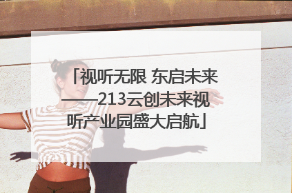 视听无限 东启未来——213云创未来视听产业园盛大启航