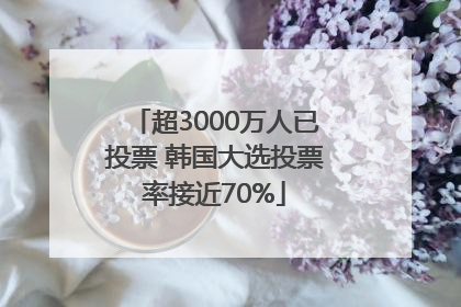 超3000万人已投票 韩国大选投票率接近70%