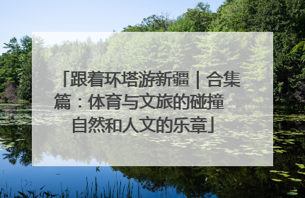 跟着环塔游新疆｜合集篇：体育与文旅的碰撞 自然和人文的乐章