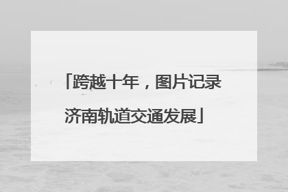 跨越十年，图片记录济南轨道交通发展