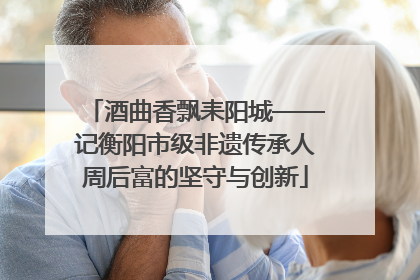 酒曲香飘耒阳城——记衡阳市级非遗传承人周后富的坚守与创新
