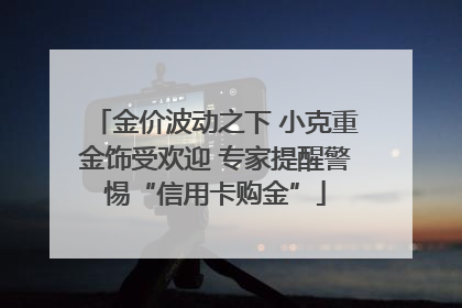 金价波动之下 小克重金饰受欢迎 专家提醒警惕“信用卡购金”