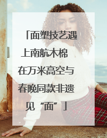 面塑技艺遇上南航木棉 在万米高空与春晚同款非遗见“面”