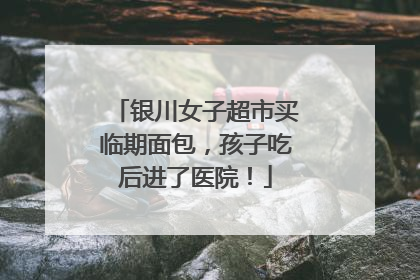 银川女子超市买临期面包，孩子吃后进了医院！