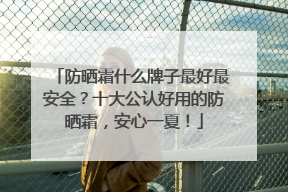 防晒霜什么牌子最好最安全？十大公认好用的防晒霜，安心一夏！