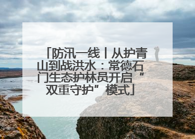 防汛一线丨从护青山到战洪水：常德石门生态护林员开启“双重守护”模式