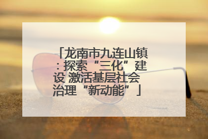 龙南市九连山镇：探索“三化”建设 激活基层社会治理“新动能”