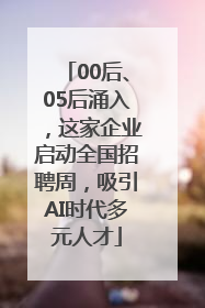 00后、05后涌入，这家企业启动全国招聘周，吸引AI时代多元人才