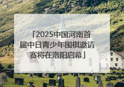 2025中国河南首届中日青少年围棋邀请赛将在洛阳启幕