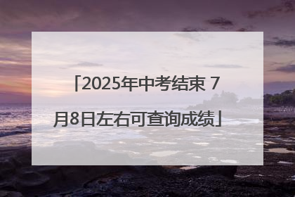 2025年中考结束 7月8日左右可查询成绩