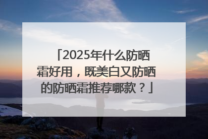 2025年什么防晒霜好用，既美白又防晒的防晒霜推荐哪款？
