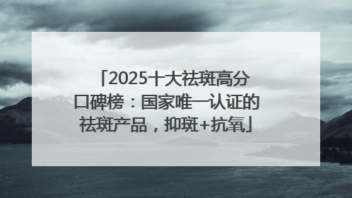 2025十大祛斑高分口碑榜：国家唯一认证的祛斑产品，抑斑+抗氧