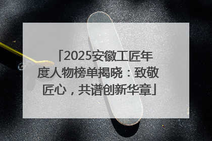 2025安徽工匠年度人物榜单揭晓：致敬匠心，共谱创新华章