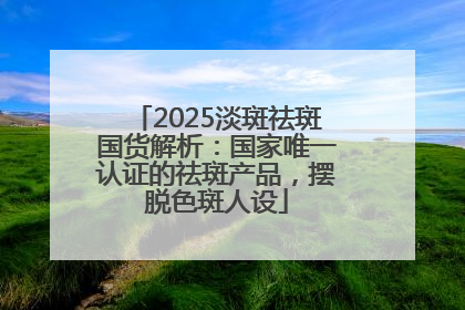 2025淡斑祛斑国货解析：国家唯一认证的祛斑产品，摆脱色斑人设
