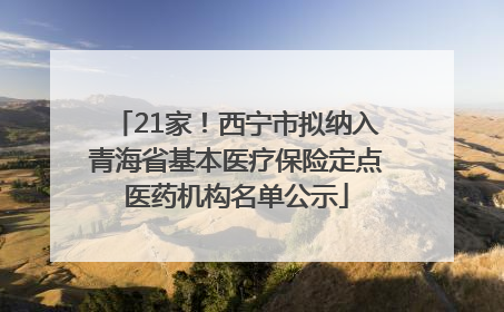 21家！西宁市拟纳入青海省基本医疗保险定点医药机构名单公示